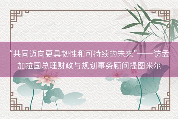 “共同迈向更具韧性和可持续的未来”——访孟加拉国总理财政与规划事务顾问提图米尔