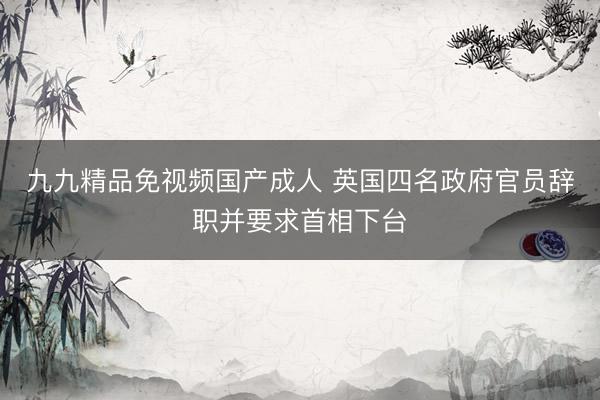 九九精品免视频国产成人 英国四名政府官员辞职并要求首相下台