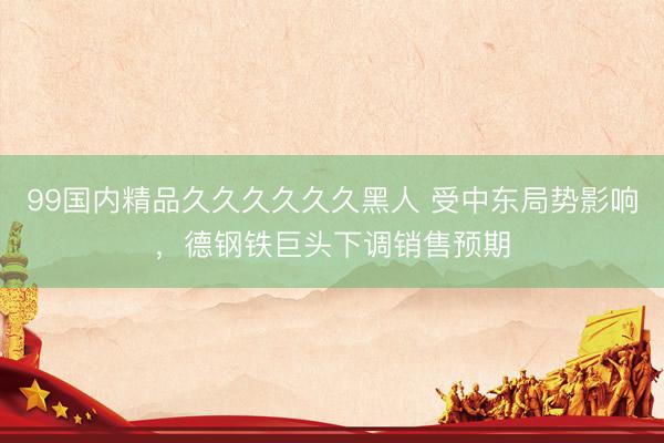 99国内精品久久久久久久黑人 受中东局势影响，德钢铁巨头下调销售预期