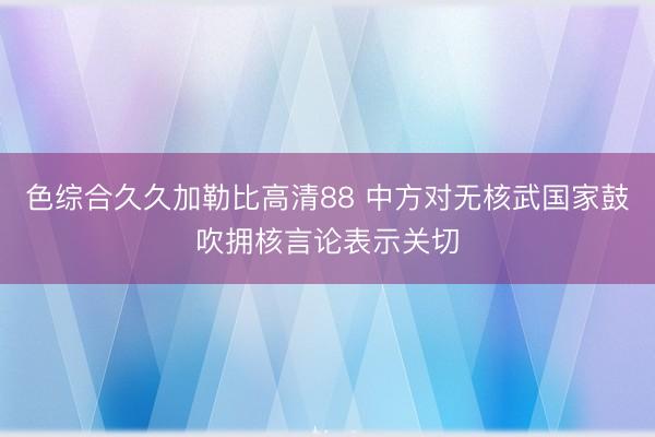 色综合久久加勒比高清88 中方对无核武国家鼓吹拥核言论表示关切