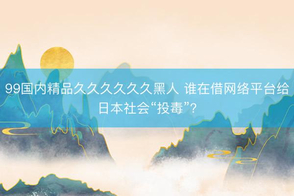 99国内精品久久久久久久黑人 谁在借网络平台给日本社会“投毒”？