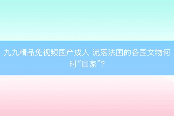九九精品免视频国产成人 流落法国的各国文物何时“回家”？