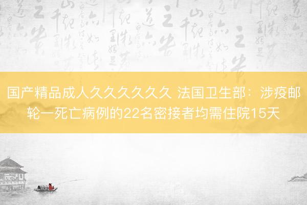 国产精品成人久久久久久久 法国卫生部：涉疫邮轮一死亡病例的22名密接者均需住院15天