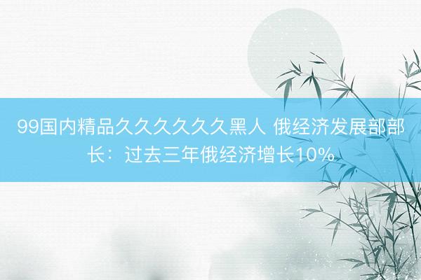 99国内精品久久久久久久黑人 俄经济发展部部长：过去三年俄经济增长10%