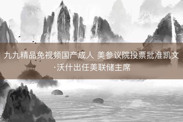 九九精品免视频国产成人 美参议院投票批准凯文·沃什出任美联储主席