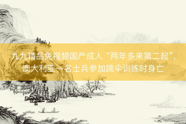 九九精品免视频国产成人 “两年多来第二起”，澳大利亚一名士兵参加跳伞训练时身亡