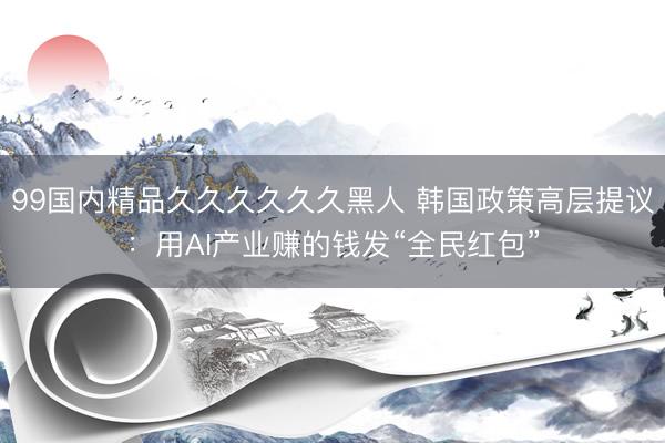 99国内精品久久久久久久黑人 韩国政策高层提议：用AI产业赚的钱发“全民红包”