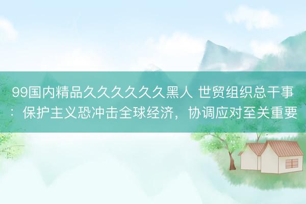 99国内精品久久久久久久黑人 世贸组织总干事：保护主义恐冲击全球经济，协调应对至关重要