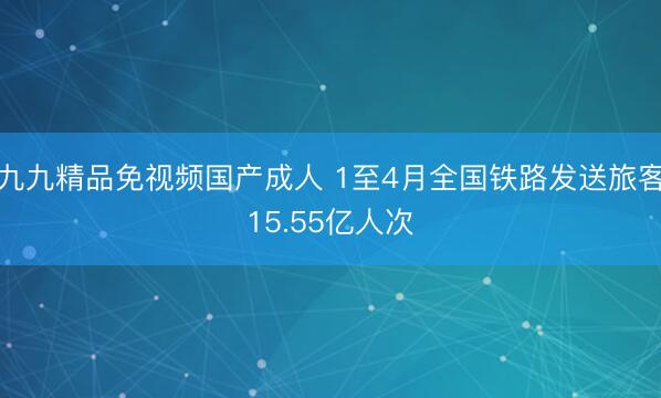 九九精品免视频国产成人 1至4月全国铁路发送旅客15.55亿人次