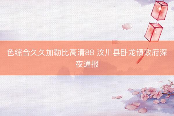 色综合久久加勒比高清88 汶川县卧龙镇政府深夜通报