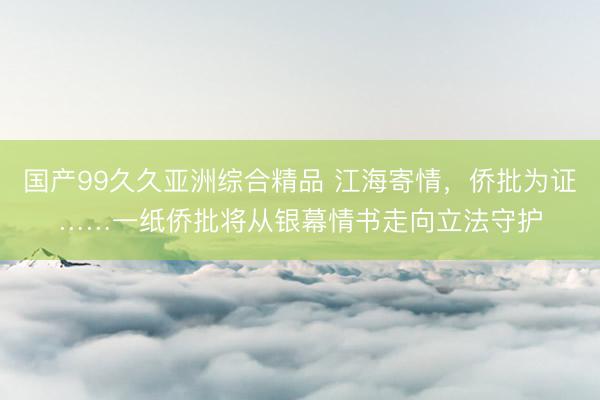国产99久久亚洲综合精品 江海寄情，侨批为证……一纸侨批将从银幕情书走向立法守护