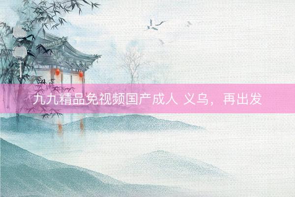九九精品免视频国产成人 义乌，再出发