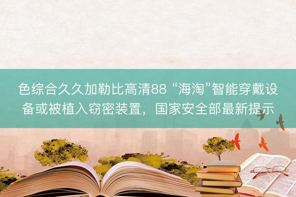 色综合久久加勒比高清88 “海淘”智能穿戴设备或被植入窃密装置，国家安全部最新提示