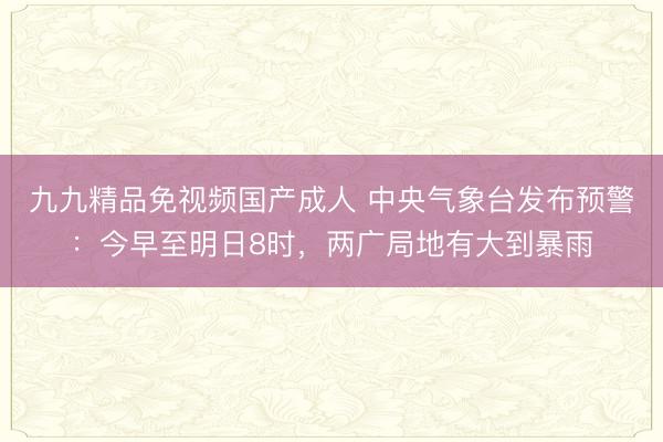 九九精品免视频国产成人 中央气象台发布预警：今早至明日8时，两广局地有大到暴雨