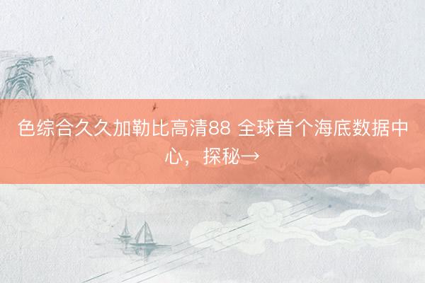 色综合久久加勒比高清88 全球首个海底数据中心，探秘→