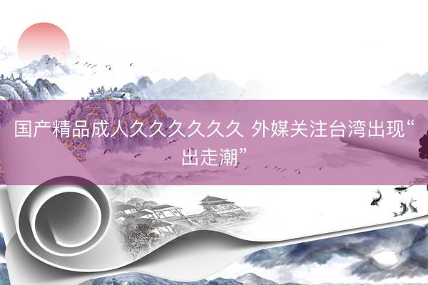 国产精品成人久久久久久久 外媒关注台湾出现“出走潮”