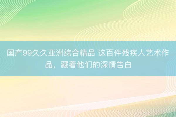 国产99久久亚洲综合精品 这百件残疾人艺术作品，藏着他们的深情告白