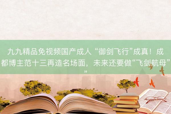 九九精品免视频国产成人 “御剑飞行”成真！成都博主范十三再造名场面，未来还要做“飞剑航母”