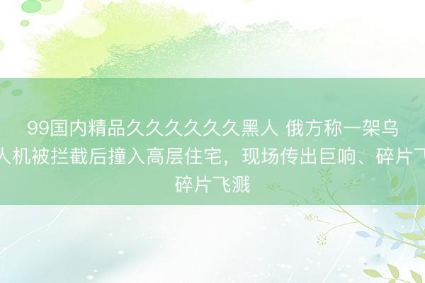 99国内精品久久久久久久黑人 俄方称一架乌无人机被拦截后撞入高层住宅，现场传出巨响、碎片飞溅