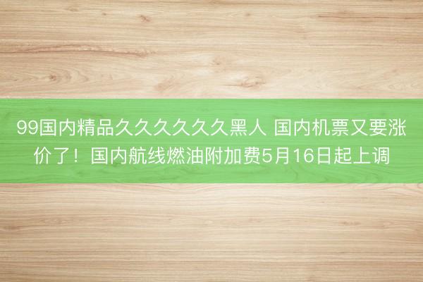 99国内精品久久久久久久黑人 国内机票又要涨价了！国内航线燃油附加费5月16日起上调
