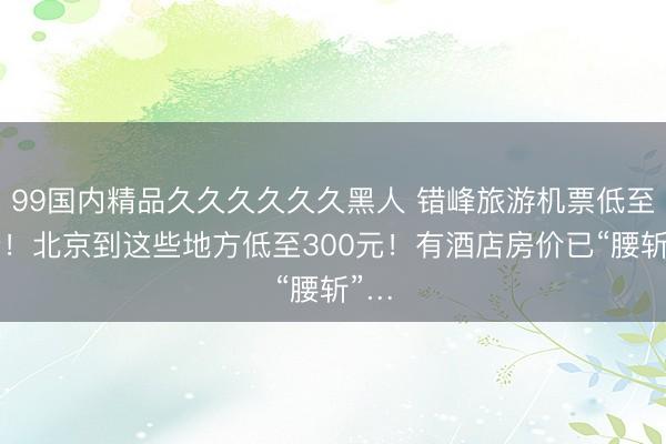 99国内精品久久久久久久黑人 错峰旅游机票低至1折！北京到这些地方低至300元！有酒店房价已“腰斩”…