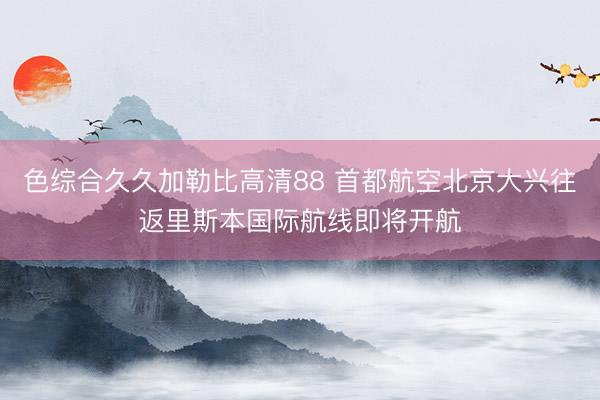 色综合久久加勒比高清88 首都航空北京大兴往返里斯本国际航线即将开航