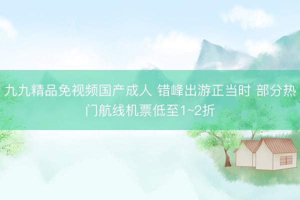 九九精品免视频国产成人 错峰出游正当时 部分热门航线机票低至1~2折