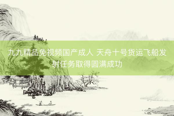 九九精品免视频国产成人 天舟十号货运飞船发射任务取得圆满成功