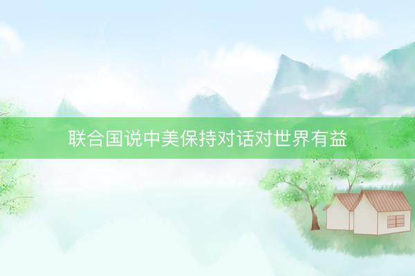 联合国说中美保持对话对世界有益