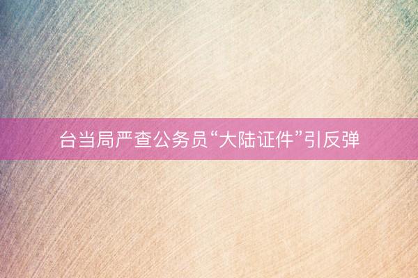 台当局严查公务员“大陆证件”引反弹