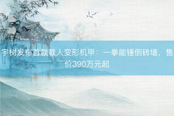 宇树发布首款载人变形机甲：一拳能锤倒砖墙，售价390万元起