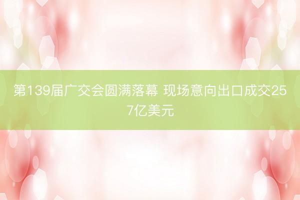 第139届广交会圆满落幕 现场意向出口成交257亿美元