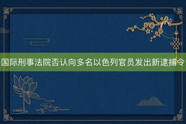 国际刑事法院否认向多名以色列官员发出新逮捕令