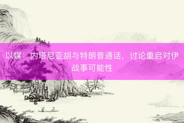 以媒：内塔尼亚胡与特朗普通话，讨论重启对伊战事可能性