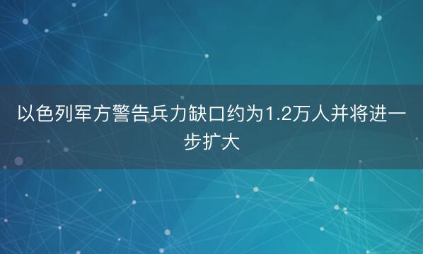 以色列军方警告兵力缺口约为1.2万人并将进一步扩大