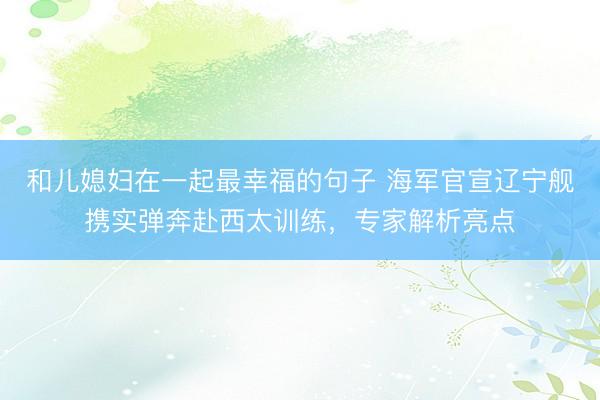 和儿媳妇在一起最幸福的句子 海军官宣辽宁舰携实弹奔赴西太训练，专家解析亮点