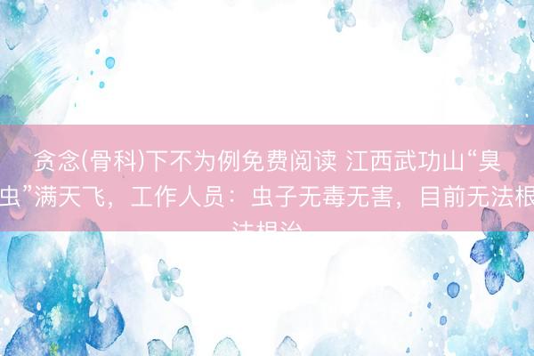 贪念(骨科)下不为例免费阅读 江西武功山“臭屁虫”满天飞，工作人员：虫子无毒无害，目前无法根治