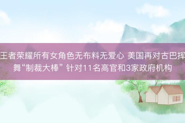 王者荣耀所有女角色无布料无爱心 美国再对古巴挥舞“制裁大棒” 针对11名高官和3家政府机构