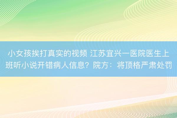 小女孩挨打真实的视频 江苏宜兴一医院医生上班听小说开错病人信息？院方：将顶格严肃处罚