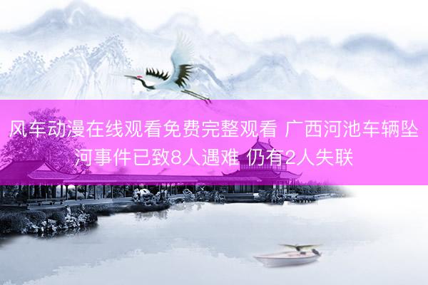 风车动漫在线观看免费完整观看 广西河池车辆坠河事件已致8人遇难 仍有2人失联