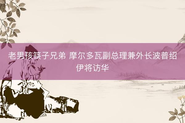老男孩筷子兄弟 摩尔多瓦副总理兼外长波普绍伊将访华