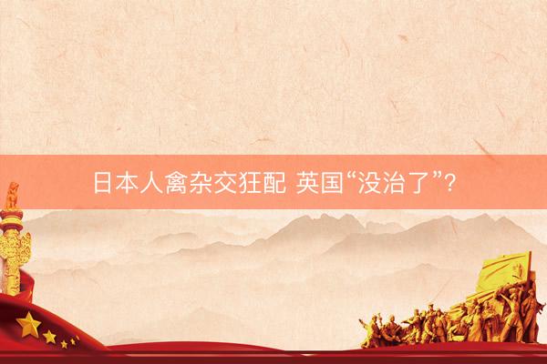 日本人禽杂交狂配 英国“没治了”？