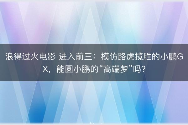 浪得过火电影 进入前三：模仿路虎揽胜的小鹏GX，能圆小鹏的“高端梦”吗？