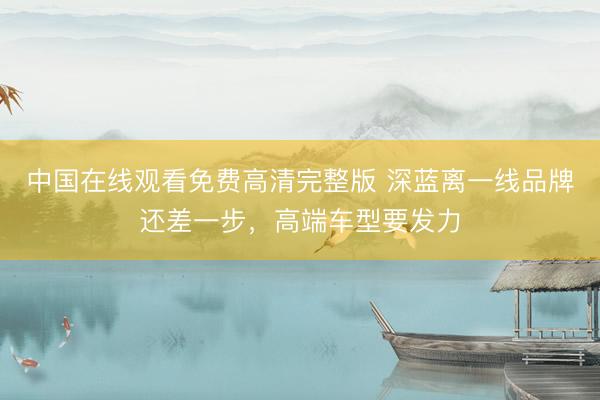 中国在线观看免费高清完整版 深蓝离一线品牌还差一步,高端车型要发力