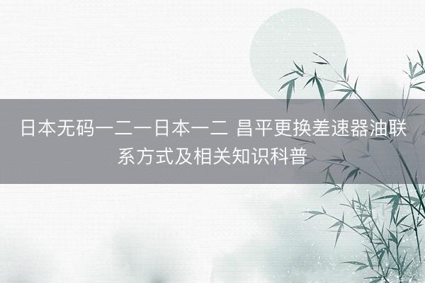 日本无码一二一日本一二 昌平更换差速器油联系方式及相关知识科普