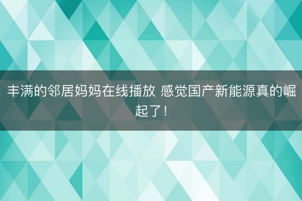 丰满的邻居妈妈在线播放 感觉国产新能源真的崛起了！
