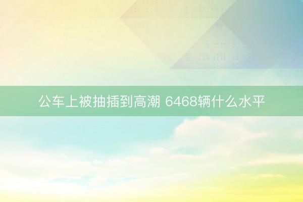 公车上被抽插到高潮 6468辆什么水平