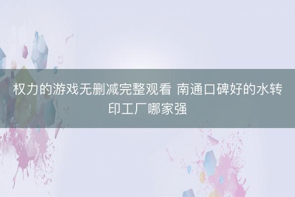 权力的游戏无删减完整观看 南通口碑好的水转印工厂哪家强