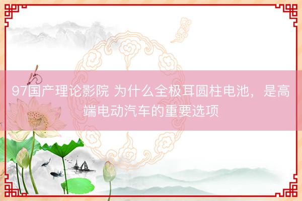 97国产理论影院 为什么全极耳圆柱电池,是高端电动汽车的重要选项