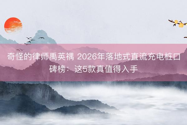 奇怪的律师禹英禑 2026年落地式直流充电桩口碑榜：这5款真值得入手